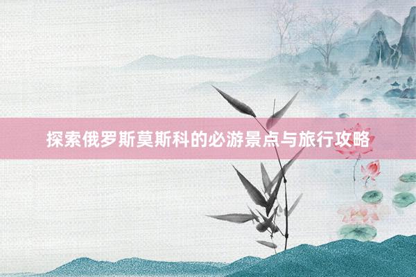 探索俄罗斯莫斯科的必游景点与旅行攻略