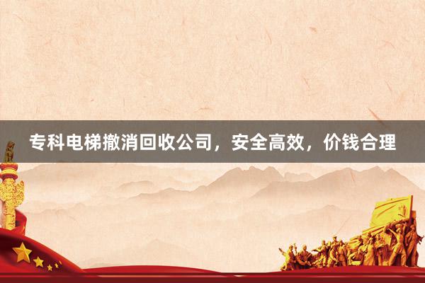 专科电梯撤消回收公司，安全高效，价钱合理