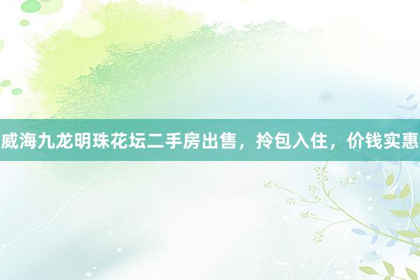 威海九龙明珠花坛二手房出售，拎包入住，价钱实惠