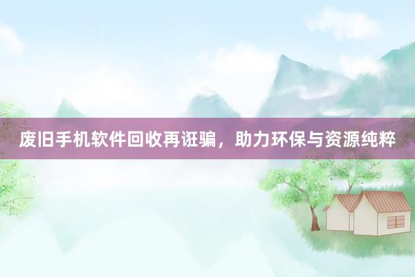 废旧手机软件回收再诳骗，助力环保与资源纯粹