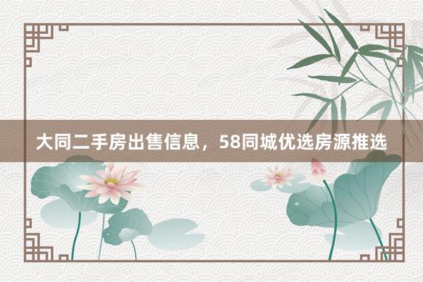 大同二手房出售信息，58同城优选房源推选