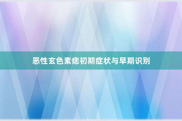 恶性玄色素痣初期症状与早期识别
