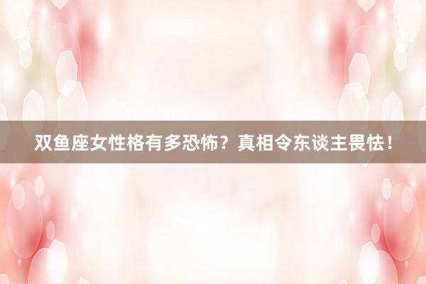 双鱼座女性格有多恐怖？真相令东谈主畏怯！