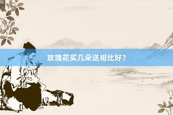 玫瑰花买几朵送相比好？