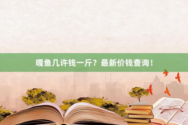 嘎鱼几许钱一斤？最新价钱查询！